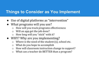 Things to Consider as You Implement 
● Use of digital platforms as “intervention” 
● What programs will you use? 
o How will you track programs effectiveness 
o Will an app get the job done? 
o How long will you “stick” with it? 
● WHY? Why are you implementing? 
o Where is the need of the student (s), school etc. 
o What do you hope to accomplish 
o How will classroom instruction change to support? 
o What can a teacher do BETTER than a program? 
 