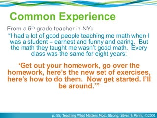 Common Experience 
From a 5th grade teacher in NY: 
“I had a lot of good people teaching me math when I 
was a student – earnest and funny and caring. But 
the math they taught me wasn’t good math. Every 
class was the same for eight years: 
‘Get out your homework, go over the 
homework, here’s the new set of exercises, 
here’s how to do them. Now get started. I’ll 
be around.’” 
p. 55, Teaching What Matters Most, Strong, Silver, & Perini, ©2001 
 