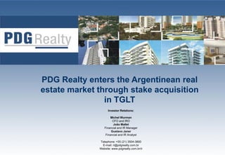 PDG R lt enters the Argentinean real
     Realty t      th A     ti        l
estate market through stake acquisition
                in
                i TGLT
                    Investor Relations:

                      Michel W
                      Mi h l Wurman
                       CFO and IRO
                       João Mallet
                 Financial and IR Manager
                      Gustavo Janer
                  Financial and IR Analyst
                                       y

              Telephone: +55 (21) 3504-3800
                E-mail: ri@pdgrealty.com.br      1
              Website: www.pdgrealty.com.br/ir
 