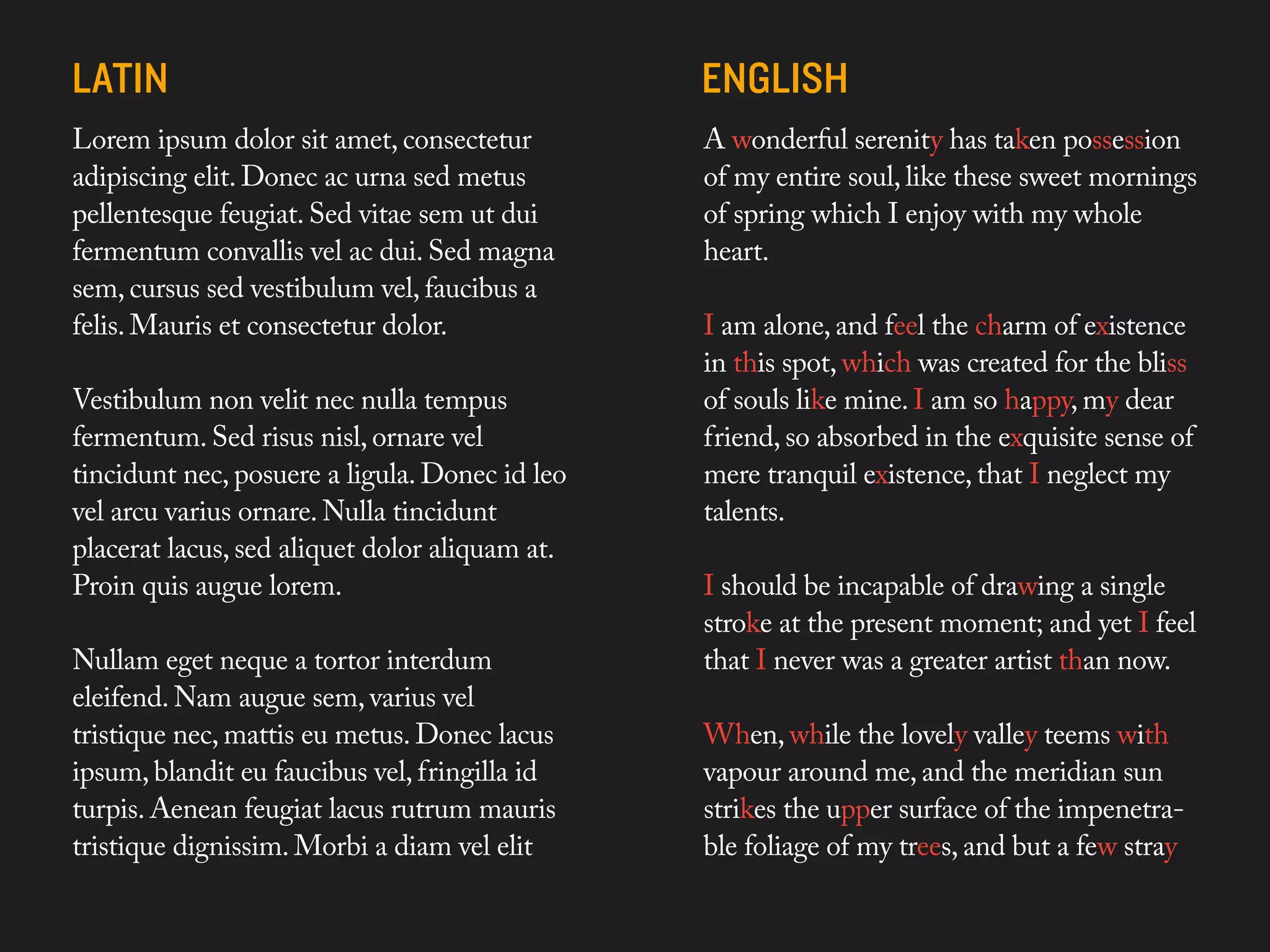Lorem ipsum dolor sit amet, consectetur                        A wonderful serenity has taken possession
adipiscing elit. Donec ac urna sed metus                       of my entire soul, like these sweet mornings
pellentesque feugiat. Sed vitae sem ut dui                     of spring which I enjoy with my whole
fermentum convallis vel ac dui. Sed magna                      heart.
sem, cursus sed vestibulum vel, faucibus a
felis. Mauris et consectetur dolor.                                 I am alone, and feel the charm of existence
                                                                    in this spot, which was created for the bliss
Vestibulum non velit nec nullaDo words like Nulla donec quis augue lorem
                                 tempus                             of souls like mine. I am so happy, my dear
                                sounds anything like english. Well when they
fermentum. Sed risus nisl, ornare vel
                                form a paragraph they certainly don’t look so absorbed in the exquisite sense of
                                                                    friend,
                                the same.
tincidunt nec, posuere a ligula. Donec id leo                       mere tranquil existence, that I neglect my
vel arcu varius ornare. Nulla tinciduntthey written form they have atalents.
                                As languages have a defined sounds, accents,
                                diction, in
placerat lacus, sed aliquet dolor aliquam at.
                                texture.

Proin quis augue lorem.                                             I should be incapable of drawing a single
                                                                    stroke at the present moment; and yet I feel
Nullam eget neque a tortor interdum                                 that I never was a greater artist than now.
eleifend. Nam augue sem, varius vel
tristique nec, mattis eu metus. Donec lacus                         When, while the lovely valley teems with
ipsum, blandit eu faucibus vel, fringilla id                        vapour around me, and the meridian sun
turpis. Aenean feugiat lacus rutrum mauris                          strikes the upper surface of the impenetra-
tristique dignissim. Morbi a diam vel elit                          ble foliage of my trees, and but a few straya
                                                                    impenetrable foliage of my trees, and but
 