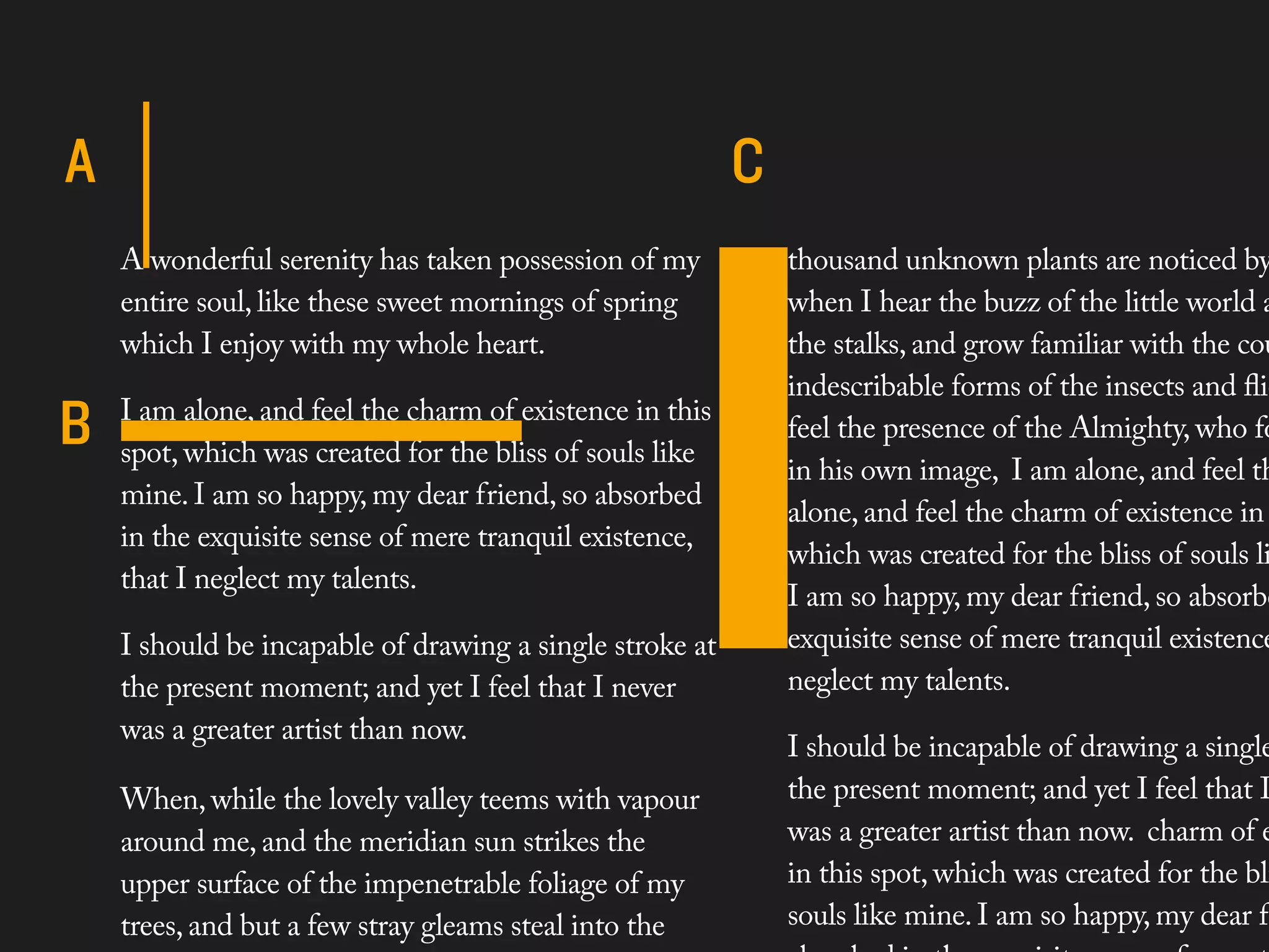 A wonderful serenity has taken possession of my       thousand unknown plants are noticed by
entire soul, like these sweet mornings of spring      when I hear the buzz of the little world a
which I enjoy with my whole heart.                    the stalks, and grow familiar with the cou
                                                      indescribable forms of the insects and ﬂie
I am alone, and feel the charm of existence in this
                                                      feel the presence of the Almighty, who fo
spot, which was created for the bliss of souls like
                                                      in his own image, I am alone, and feel th
mine. I am so happy, my dear friend, so absorbed
                                                      alone, and feel the charm of existence in
in the exquisite sense of mere tranquil existence,
                                                      which was created for the bliss of souls li
that I neglect my talents.
                                                      I am so happy, my dear friend, so absorbe
I should be incapable of drawing a single stroke at   exquisite sense of mere tranquil existence
the present moment; and yet I feel that I never       neglect my talents.
was a greater artist than now.
                                                      I should be incapable of drawing a single
When, while the lovely valley teems with vapour       the present moment; and yet I feel that I
around me, and the meridian sun strikes the           was a greater artist than now. charm of e
upper surface of the impenetrable foliage of my       in this spot, which was created for the bli
trees, and but a few stray gleams steal into the      souls like mine. I am so happy, my dear f
 