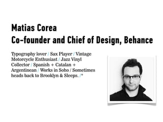 Matias Corea
Co-founder and Chief of Design, Behance
Typography lover / Sax Player / Vintage
Motorcycle Enthusiast / Jazz Vinyl
Collector / Spanish + Catalan +
Argentinean / Works in Soho / Sometimes
heads back to Brooklyn & Sleeps. /*
 