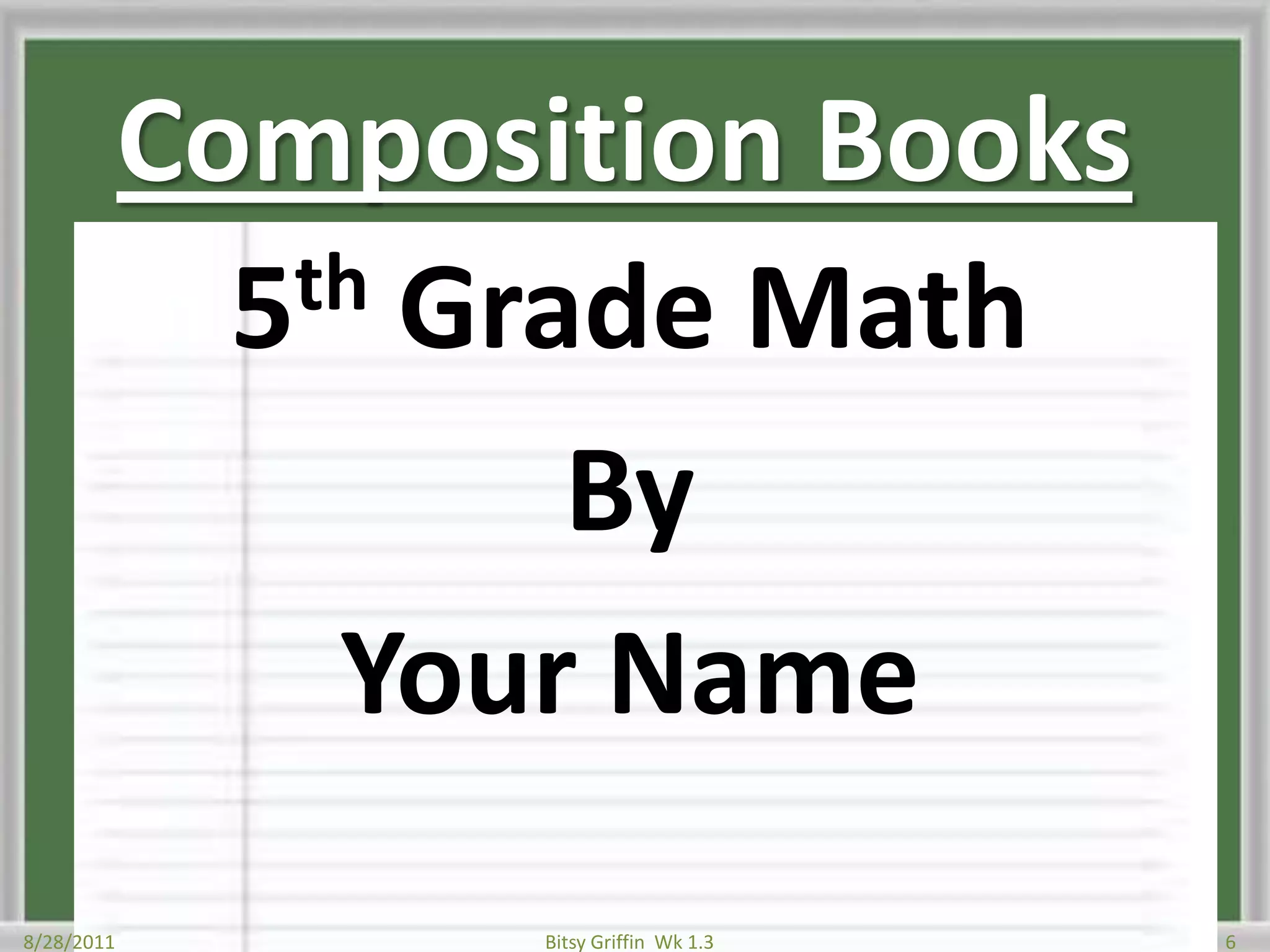 Composition Books5th Grade MathByYour Name8/28/20116Bitsy Griffin  Wk 1.3