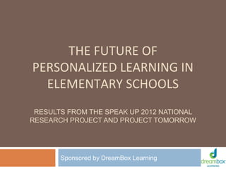 THE FUTURE OF
PERSONALIZED LEARNING IN
ELEMENTARY SCHOOLS
RESULTS FROM THE SPEAK UP 2012 NATIONAL
RESEARCH PROJECT AND PROJECT TOMORROW

Sponsored by DreamBox Learning

 