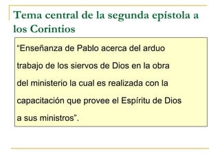 Tema central de la segunda epístola a
los Corintios
“Enseñanza de Pablo acerca del arduo

trabajo de los siervos de Dios en la obra

del ministerio la cual es realizada con la

capacitación que provee el Espíritu de Dios

a sus ministros”.
 