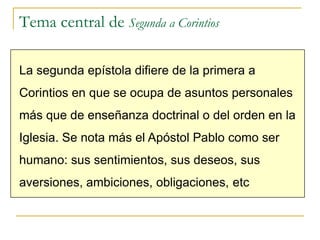 Tema central de Segunda a Corintios

La segunda epístola difiere de la primera a
Corintios en que se ocupa de asuntos personales
más que de enseñanza doctrinal o del orden en la
Iglesia. Se nota más el Apóstol Pablo como ser
humano: sus sentimientos, sus deseos, sus
aversiones, ambiciones, obligaciones, etc
 