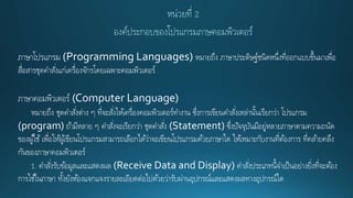 ภาษาโปรแกรม (Programming Languages) หมายถึง ภาษาประดิษฐ์ชนิดหนึ่งที่ออกแบบขึ้นมาเพื่อ
สื่อสารชุดคาสั่งแก่เครื่องจักรโดยเฉพาะคอมพิวเตอร์
ภาษาคอมพิวเตอร์ (Computer Language)
หมายถึง ชุดคาสั่งต่าง ๆ ที่จะสั่งให้เครื่องคอมพิวเตอร์ทางาน ซึ่งการเขียนคาสั่งเหล่านั้นเรียกว่า โปรแกรม
(program) ถ้ามีหลาย ๆ คาสั่งจะเรียกว่า ชุดคาสั่ง (Statement) ซึ่งปัจจุบันมีอยู่หลายภาษาตามความถนัด
ของผู้ใช้เพื่อให้ผู้เขียนโปรแกรมสามารถเลือกได้ว่าจะเขียนโปรแกรมด้วยภาษาใด ให้เหมาะกับงานที่ต้องการ ที่คล้ายคลึง
กันของภาษาคอมพิวเตอร์
1. คาสั่งรับข้อมูลและแสดงผล (Receive Data and Display) คาสั่งประเภทนี้จาเป็นอย่างยิ่งที่จะต้อง
การใช้ในภาษา ทั้งยังห้องแจกแจงรายละเอียดต่อไปด้วยว่ารับผ่านอุปกรณ์และแสดงผลทางอุปกรณ์ใด
 