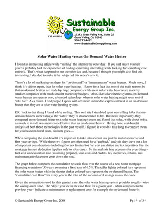 Solar Water Heating versus On-Demand Water Heater
I found an interesting article while “surfing” the internet the other day. If you surf much yourself
you’ve probably had the experience of finding something interesting while looking for something else
entirely. That’s what happened to me the other day and, because I thought you might also find this
interesting, I decided to make it the subject of this week’s article.

There’s a lot of marketing out there for “on-demand” or “instantaneous” water heaters. Much more, I
think it’s safe to argue, than for solar water heating. I know for a fact that one of the main reasons is
that on-demand heaters are made by large companies while most solar water heaters are made by
smaller companies with much smaller marketing budgets. Also, like solar electric systems, on-demand
water heaters are seen as new, advanced technology whereas solar water heating might seem sort of
“old hat.” As a result, I find people I speak with are more inclined to express interest in an on-demand
heater than they are a solar water heating system.

OK, back to that thing I found while surfing. This web site I stumbled upon was telling folks that on-
demand heaters aren’t always the “salvo” they’re characterized to be. But more importantly, they
compared an on-demand heater to a solar water heating system and found that solar, while about twice
as much to install, was more cost-effective than an on-demand heater. Having done cost-benefit
analysis of both these technologies in the past myself, I figured it wouldn’t take long to compare them
for you based on local costs. So here goes….

When comparing the cost-benefit it’s important to take into account not just the installation cost and
first year savings. While these two figures are often used for a “payback” analysis they leave out a lot
of important considerations including (but not limited to) fuel cost escalation and tax incentives like the
mortgage interest deduction (applies only to solar case). So the analysis here accounts for everything –
fuel cost and escalation rate (assuming propane), loan costs and credits, tax incentives, rebates, and
maintenance/replacement costs down the road.

The graph below compares the cumulative net cash flow over the course of a new home mortgage
financing scenario of 30 years assuming a fixed rate of 6.5%. The taller lighter colored bars represent
the solar water heater while the shorter darker colored bars represent the on-demand heater. The
“cumulative cash flow” for every year is the total of the accumulated savings minus the costs.

Given the assumptions used for this general case, the solar water heating system provides roughly twice
the savings over time. The “dips” you see in the cash flow for a given year – when compared to the
previous year - indicate a maintenance or replacement cost (for example the on-demand heater is


© Sustainable Energy Group Inc. 2008                                                        Pg 1 of 3
 