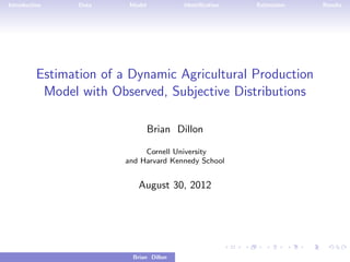Introduction     Data     Model           Identiﬁcation             Estimation             Results




          Estimation of a Dynamic Agricultural Production
           Model with Observed, Subjective Distributions

                                  Brian Dillon

                              Cornell University
                         and Harvard Kennedy School


                             August 30, 2012




                           Brian Dillon   Estimation of a Dynamic Agricultural Production Model with O
 