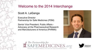 Welcome to the 2014 Interchange 
Scott A. LaGanga 
Executive Director 
Partnership for Safe Medicines (PSM) 
Senior Vice President, Public Affairs - 
Advocacy at the Pharmaceutical Research 
and Manufacturers of America (PhRMA) 
 