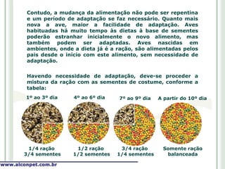 Contudo, a mudança da alimentação não pode ser repentina
e um período de adaptação se faz necessário. Quanto mais
nova a ave, maior a facilidade de adaptação. Aves
habituadas há muito tempo às dietas à base de sementes
poderão estranhar inicialmente o novo alimento, mas
também podem ser adaptadas. Aves nascidas em
ambientes, onde a dieta já é a ração, são alimentadas pelos
pais desde o início com este alimento, sem necessidade de
adaptação.


Havendo necessidade de adaptação, deve-se proceder a
mistura da ração com as sementes de costume, conforme a
tabela:
1º ao 3º dia    4º ao 6º dia   7º ao 9º dia   A partir do 10º dia




 1/4 ração      1/2 ração       3/4 ração      Somente ração
3/4 sementes   1/2 sementes    1/4 sementes     balanceada
 