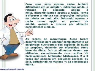 Caso suas aves mesmo assim tenham
dificuldade em se adaptar, indicamos ainda, a
retirada     do      alimento     antigo    à
noite, disponibilizando apenas a ração. Torne
a oferecer a mistura nas proporções indicadas
na tabela ao meio dia. Deixando apenas a
ração     como     opção   no    período   da
manhã, quando a procura por alimento
normalmente é maior.




As rações de manutenção Alcon foram
desenvolvidas para atender completamente as
exigências nutricionais das espécies às quais
se propõem, devendo ser oferecidas como
base da dieta. Outros alimentos devem ser
utilizados exclusivamente com caráter de
Enriquecimento Ambiental (distração), 2 a 3
vezes por semana em pequenas porções, ou
seja, perfazendo no máximo ¼ da alimentação
diária.
 