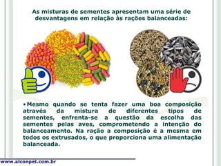As misturas de sementes apresentam uma série de
   desvantagens em relação às rações balanceadas:




• Mesmo quando se tenta fazer uma boa composição
através   da    mistura    de   diferentes   tipos  de
sementes, enfrenta-se a questão da escolha das
sementes pelas aves, comprometendo a intenção do
balanceamento. Na ração a composição é a mesma em
todos os extrusados, o que proporciona uma alimentação
balanceada.
 