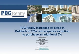 PDG Realty increases its stake in
Goldfarb to 75%, and acquires an option
     to purchase an additional 5%
                   Investors Relations:

                      Michel Wurman
                 Investors Relations Director
                         João Mallet
                Investors Relations Manager
                       Gustavo Janer
                          IR Analyst

              Telephone: +55 (21) 3504 3800
                E-mail: ri@pdgrealty.com.br
              Website: www.pdgrealty.com.br/ir
                                                 1
 
