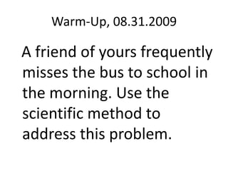 Warm-Up, 08.31.2009   A friend of yours frequently misses the bus to school in the morning. Use the scientific method to address this problem. 