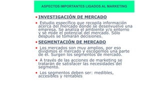 ASPECTOS IMPORTANTES LIGADOS AL MARKETING
• INVESTIGACIÓN DE MERCADO
• Estudio específico que recopila información
acerca del mercado donde se desenvuelve una
empresa. Se analiza el ambiente y/o entorno
y se mide el potencial del mercado. Sólo
después se tomarán decisiones.
• SEGMENTACIÓN DE MERCADO
• Los mercados son muy amplios, por eso
dividimos el mercado y escogemos una parte
de él. Surgen los segmentos de mercado.
• A través de las acciones de marketing se
tratarán de satisfacer las necesidades del
segmento.
• Los segmentos deben ser: medibles,
accesibles y rentables
 