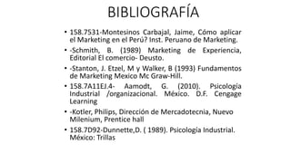BIBLIOGRAFÍA
• 158.7531-Montesinos Carbajal, Jaime, Cómo aplicar
el Marketing en el Perú? Inst. Peruano de Marketing.
• -Schmith, B. (1989) Marketing de Experiencia,
Editorial El comercio- Deusto.
• -Stanton, J. Etzel, M y Walker, B (1993) Fundamentos
de Marketing Mexico Mc Graw-Hill.
• 158.7A11EJ.4- Aamodt, G. (2010). Psicología
Industrial /organizacional. México. D.F. Cengage
Learning
• -Kotler, Philips, Dirección de Mercadotecnia, Nuevo
Milenium, Prentice hall
• 158.7D92-Dunnette,D. ( 1989). Psicología Industrial.
México: Trillas
 