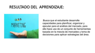 RESULTADO DEL APRENDIZAJE:
.Busca que el estudiante desarrolle
capacidades para planificar, organizar y
ejecutar para el análisis del mercado, para
ello hace uso de un conjunto de herramientas
basada en la mescla de mercadeo y toma de
decisiones para aplicar estrategias del área.
 
