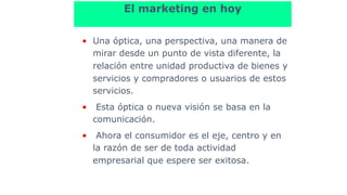 El marketing en hoy
• Una óptica, una perspectiva, una manera de
mirar desde un punto de vista diferente, la
relación entre unidad productiva de bienes y
servicios y compradores o usuarios de estos
servicios.
• Esta óptica o nueva visión se basa en la
comunicación.
• Ahora el consumidor es el eje, centro y en
la razón de ser de toda actividad
empresarial que espere ser exitosa.
 