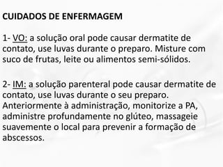 CUIDADOS DE ENFERMAGEM
1- VO: a solução oral pode causar dermatite de
contato, use luvas durante o preparo. Misture com
suco de frutas, leite ou alimentos semi-sólidos.
2- IM: a solução parenteral pode causar dermatite de
contato, use luvas durante o seu preparo.
Anteriormente à administração, monitorize a PA,
administre profundamente no glúteo, massageie
suavemente o local para prevenir a formação de
abscessos.
 