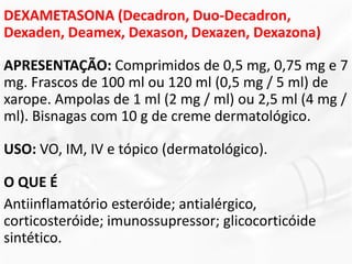DEXAMETASONA (Decadron, Duo-Decadron,
Dexaden, Deamex, Dexason, Dexazen, Dexazona)
APRESENTAÇÃO: Comprimidos de 0,5 mg, 0,75 mg e 7
mg. Frascos de 100 ml ou 120 ml (0,5 mg / 5 ml) de
xarope. Ampolas de 1 ml (2 mg / ml) ou 2,5 ml (4 mg /
ml). Bisnagas com 10 g de creme dermatológico.
USO: VO, IM, IV e tópico (dermatológico).
O QUE É
Antiinflamatório esteróide; antialérgico,
corticosteróide; imunossupressor; glicocorticóide
sintético.
 