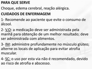 PARA QUE SERVE
Choque, edema cerebral, reação alérgica.
CUIDADOS DE ENFERMAGEM
1- Recomende ao paciente que evite o consumo de
álcool.
2- V.O: a medicação deve ser administrada pela
manhã para obtenção de um melhor resultado; deve
ser administrada com alimentos.
3- IM: administre profundamente no músculo glúteo;
alterne os locais de aplicação para evitar atrofia
muscular.
4- SC: o uso por esta via não é recomendado, devido
ao risco de atrofia e abscesso.
 