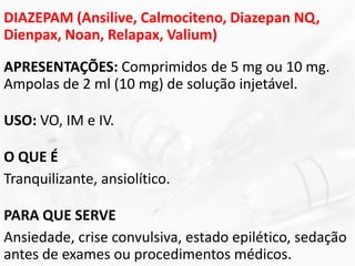 DIAZEPAM (Ansilive, Calmociteno, Diazepan NQ,
Dienpax, Noan, Relapax, Valium)
APRESENTAÇÕES: Comprimidos de 5 mg ou 10 mg.
Ampolas de 2 ml (10 mg) de solução injetável.
USO: VO, IM e IV.
O QUE É
Tranquilizante, ansiolítico.
PARA QUE SERVE
Ansiedade, crise convulsiva, estado epilético, sedação
antes de exames ou procedimentos médicos.
 