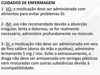 CUIDADOS DE ENFERMAGEM
1- VO: a medicação deve ser administrada com
alimentos para evitar problemas GI.
2- IM: uso não recomendado devido a absorção
irregular, lenta e dolorosa, se for realmente
necessário, administre profundamente no músculo.
3- IV: a medicação não deve ser administrada em veia
de fino calibre (dorso da mão e punhos), administre
lentamente 5 mg / min. Evite o extravasamento, a
droga não deve ser armazenada em seringas plásticas
nem misturadas com outras substâncias devido à
incompatibilidade.
 