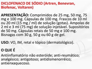 DICLOFENACO DE SÓDIO (Artren, Benevran,
Biofenac, Voltaren)
APRESENTAÇÃO: Comprimidos de 25 mg, 50 mg, 75
mg e 100 mg. Cápsulas de 100 mg. Frascos de 10 ml
ou 20 ml (15 mg / ml) de solução (gotas). Ampolas de
2 ml e 3 ml (75 mg) de solução injetável. Supositórios
de 50 mg. Cápsulas retais de 50 mg e 100 mg.
Bisnagas com 30 g, 50 g ou 60 g de gel.
USO: VO, IM, retal e tópico (dermatológico).
O QUE É
Antiinflamatório não esteróide; anti-reumático;
analgésico; antigotoso; antidismenorréico;
antienxaquecoso.
 