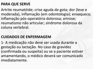 PARA QUE SERVE
Artrite reumatóide; crise aguda de gota; dor (leve e
moderada), inflamação (em odontologia); enxaqueca;
inflamação pós-operatória dolorosa; artrose;
reumatismo não articular; síndrome dolorosa da
coluna vertebral.
CUIDADOS DE ENFERMAGEM
1- A medicação não deve ser usada durante a
gestação ou lactação. No caso de gravidez
(confirmada ou suspeita) ou se a paciente estiver
amamentando, o médico deverá ser comunicado
imediatamente.
 