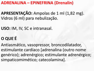 ADRENALINA – EPINEFRINA (Drenalin)
APRESENTAÇÃO: Ampolas de 1 ml (1,82 mg).
Vidros (6 ml) para nebulização.
USO: IM, IV, SC e intranasal.
O QUE É
Antiasmático, vasopressor, broncodilatador,
estimulante cardíaco [adrenalina (outro nome
genérico); adrenérgico; estimulante adrenérgico;
simpaticomimético; catecolamina].
 