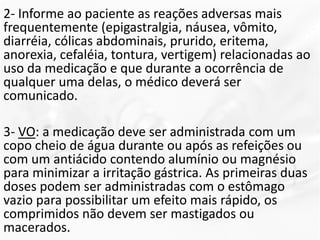2- Informe ao paciente as reações adversas mais
frequentemente (epigastralgia, náusea, vômito,
diarréia, cólicas abdominais, prurido, eritema,
anorexia, cefaléia, tontura, vertigem) relacionadas ao
uso da medicação e que durante a ocorrência de
qualquer uma delas, o médico deverá ser
comunicado.
3- VO: a medicação deve ser administrada com um
copo cheio de água durante ou após as refeições ou
com um antiácido contendo alumínio ou magnésio
para minimizar a irritação gástrica. As primeiras duas
doses podem ser administradas com o estômago
vazio para possibilitar um efeito mais rápido, os
comprimidos não devem ser mastigados ou
macerados.
 