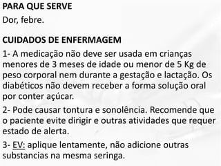 PARA QUE SERVE
Dor, febre.
CUIDADOS DE ENFERMAGEM
1- A medicação não deve ser usada em crianças
menores de 3 meses de idade ou menor de 5 Kg de
peso corporal nem durante a gestação e lactação. Os
diabéticos não devem receber a forma solução oral
por conter açúcar.
2- Pode causar tontura e sonolência. Recomende que
o paciente evite dirigir e outras atividades que requer
estado de alerta.
3- EV: aplique lentamente, não adicione outras
substancias na mesma seringa.
 