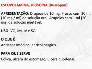 ESCOPOLAMINA, HIOSCINA (Buscopan)
APRESENTAÇÃO: Drágeas de 10 mg. Frasco com 20 ml
(10 mg / ml) de solução oral. Ampolas com 1 ml (20
mg) de solução injetável.
USO: VO, IM, IV e SC.
O QUE É
Antiespasmódico; anticolinérgico.
PARA QUE SERVE
Cólica, úlcera do estômago, úlcera duodenal.
 