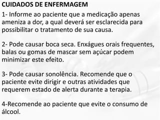 CUIDADOS DE ENFERMAGEM
1- Informe ao paciente que a medicação apenas
ameniza a dor, a qual deverá ser esclarecida para
possibilitar o tratamento de sua causa.
2- Pode causar boca seca. Enxágues orais frequentes,
balas ou gomas de mascar sem açúcar podem
minimizar este efeito.
3- Pode causar sonolência. Recomende que o
paciente evite dirigir e outras atividades que
requerem estado de alerta durante a terapia.
4-Recomende ao paciente que evite o consumo de
álcool.
 