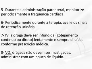 5- Durante a administração parenteral, monitorize
periodicamente a frequência cardíaca.
6- Periodicamente durante a terapia, avalie os sinais
de retenção urinária.
7- IV: a droga deve ser infundida (gotejamento
contínuo ou direto) lentamente e sempre diluída,
conforme prescrição médica.
8- VO: drágeas não devem ser mastigadas,
administrar com um pouco de líquido.
 