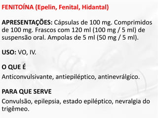 FENITOÍNA (Epelin, Fenital, Hidantal)
APRESENTAÇÕES: Cápsulas de 100 mg. Comprimidos
de 100 mg. Frascos com 120 ml (100 mg / 5 ml) de
suspensão oral. Ampolas de 5 ml (50 mg / 5 ml).
USO: VO, IV.
O QUE É
Anticonvulsivante, antiepiléptico, antinevrálgico.
PARA QUE SERVE
Convulsão, epilepsia, estado epiléptico, nevralgia do
trigêmeo.
 