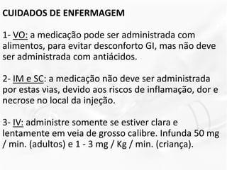 CUIDADOS DE ENFERMAGEM
1- VO: a medicação pode ser administrada com
alimentos, para evitar desconforto GI, mas não deve
ser administrada com antiácidos.
2- IM e SC: a medicação não deve ser administrada
por estas vias, devido aos riscos de inflamação, dor e
necrose no local da injeção.
3- IV: administre somente se estiver clara e
lentamente em veia de grosso calibre. Infunda 50 mg
/ min. (adultos) e 1 - 3 mg / Kg / min. (criança).
 