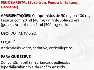 FENOBARBITAL (Barbitron, Fenocris, Edhanol,
Gardenal)
APRESENTAÇÕES: Comprimidos de 50 mg ou 100 mg.
Frascos com 20 ml (40 mg / ml) de solução oral
(gotas). Ampolas de 2 ml (200 mg / ml).
USO: VO, IM, IV e SC.
O QUE É
Anticonvulsivante, sedativo, antiepiléptico.
PARA QUE SERVE
Convulsão febril (em crianças), epilepsia,
hiperbilirrubinemia do recém-nascido.
 