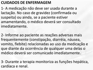 CUIDADOS DE ENFERMAGEM
1- A medicação não deve ser usada durante a
lactação. No caso de gravidez (confirmada ou
suspeita) ou ainda, se a paciente estiver
amamentando, o médico deverá ser consultado
imediatamente.
2- Informe ao paciente as reações adversas mais
frequentemente (constipação, diarréia, náusea,
vomito, flebite) relacionadas ao uso da medicação e
que diante da ocorrência de qualquer uma delas o
médico deverá ser comunicado imediatamente.
3- Durante a terapia monitoriza as funções hepática,
cardíaca e renal.
 