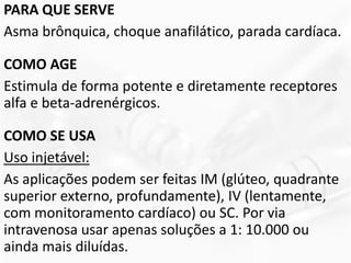 PARA QUE SERVE
Asma brônquica, choque anafilático, parada cardíaca.
COMO AGE
Estimula de forma potente e diretamente receptores
alfa e beta-adrenérgicos.
COMO SE USA
Uso injetável:
As aplicações podem ser feitas IM (glúteo, quadrante
superior externo, profundamente), IV (lentamente,
com monitoramento cardíaco) ou SC. Por via
intravenosa usar apenas soluções a 1: 10.000 ou
ainda mais diluídas.
 