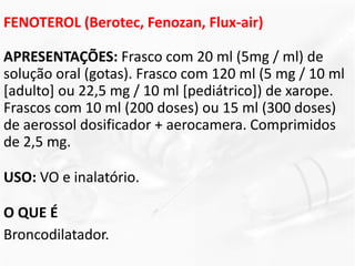 FENOTEROL (Berotec, Fenozan, Flux-air)
APRESENTAÇÕES: Frasco com 20 ml (5mg / ml) de
solução oral (gotas). Frasco com 120 ml (5 mg / 10 ml
[adulto] ou 22,5 mg / 10 ml [pediátrico]) de xarope.
Frascos com 10 ml (200 doses) ou 15 ml (300 doses)
de aerossol dosificador + aerocamera. Comprimidos
de 2,5 mg.
USO: VO e inalatório.
O QUE É
Broncodilatador.
 