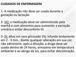 CUIDADOS DE ENFERMAGEM
1- A medicação não deve ser usada durante a
gestação ou lactação.
2- VO: a medicação deve ser administrada pela
manhã e com alimentos para aumentar a excreção
urinária e evitar desconforto GI.
3- IV: dilua em soro glicosado 5%; infunda lentamente
em 2 - 3 min.; diante qualquer alteração em sua cor,
não administre; após a diluição, a droga deve ser
usada dentro de 24 horas; armazene em temperatura
ambiente e ao abrigo da luz, para evitar descoloração.
 