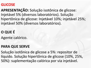 GLICOSE
APRESENTAÇÃO: Solução isotônica de glicose:
Injetável 5% (diversos laboratórios). Solução
hipertônica de glicose: Injetável 10%; injetável 25%;
injetável 50% (diversos laboratórios).
O QUE É
Agente calórico.
PARA QUE SERVE
Solução isotônica de glicose a 5%: repositor de
líquido. Solução hipertônica de glicose (10%, 25%,
50%): suplementação calórica por via injetável.
 