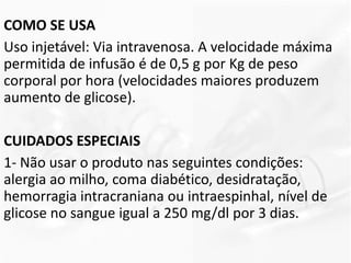 COMO SE USA
Uso injetável: Via intravenosa. A velocidade máxima
permitida de infusão é de 0,5 g por Kg de peso
corporal por hora (velocidades maiores produzem
aumento de glicose).
CUIDADOS ESPECIAIS
1- Não usar o produto nas seguintes condições:
alergia ao milho, coma diabético, desidratação,
hemorragia intracraniana ou intraespinhal, nível de
glicose no sangue igual a 250 mg/dl por 3 dias.
 