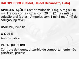 HALOPERIDOL (Haldol, Haldol Decanoato, Halo)
APRESENTAÇÕES: Comprimidos de 1 mg, 5 mg ou 10
mg. Frascos conta - gotas com 20 ml (2 mg / ml) de
solução oral (gotas). Ampolas com 1 ml (5 mg / ml) de
solução injetável.
USO: VO, IM e IV.
O QUE É
Antipisicótico.
PARA QUE SERVE
Controle de tiques, distúrbio de comportamento não
psicótico, psicose.
 