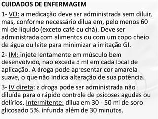 CUIDADOS DE ENFERMAGEM
1- VO: a medicação deve ser administrada sem diluir,
mas, conforme necessário dilua em, pelo menos 60
ml de líquido (exceto café ou chá). Deve ser
administrada com alimentos ou com um copo cheio
de água ou leite para minimizar a irritação GI.
2- IM: injete lentamente em músculo bem
desenvolvido, não exceda 3 ml em cada local de
aplicação. A droga pode apresentar cor amarela
suave, o que não indica alteração de sua potência.
3- IV direta: a droga pode ser administrada não
diluída para o rápido controle de psicoses agudas ou
delírios. Intermitente: dilua em 30 - 50 ml de soro
glicosado 5%, infunda além de 30 minutos.
 