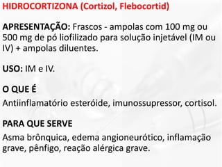 HIDROCORTIZONA (Cortizol, Flebocortid)
APRESENTAÇÃO: Frascos - ampolas com 100 mg ou
500 mg de pó liofilizado para solução injetável (IM ou
IV) + ampolas diluentes.
USO: IM e IV.
O QUE É
Antiinflamatório esteróide, imunossupressor, cortisol.
PARA QUE SERVE
Asma brônquica, edema angioneurótico, inflamação
grave, pênfigo, reação alérgica grave.
 