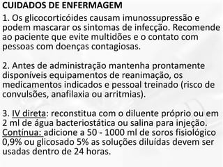 CUIDADOS DE ENFERMAGEM
1. Os glicocorticóides causam imunossupressão e
podem mascarar os sintomas de infecção. Recomende
ao paciente que evite multidões e o contato com
pessoas com doenças contagiosas.
2. Antes de administração mantenha prontamente
disponíveis equipamentos de reanimação, os
medicamentos indicados e pessoal treinado (risco de
convulsões, anafilaxia ou arritmias).
3. IV direta: reconstitua com o diluente próprio ou em
2 ml de água bacteriostática ou salina para injeção.
Contínua: adicione a 50 - 1000 ml de soros fisiológico
0,9% ou glicosado 5% as soluções diluídas devem ser
usadas dentro de 24 horas.
 