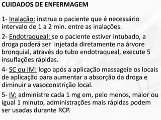 CUIDADOS DE ENFERMAGEM
1- Inalação: instrua o paciente que é necessário
intervalo de 1 a 2 min. entre as inalações.
2- Endotraqueal: se o paciente estiver intubado, a
droga poderá ser injetada diretamente na árvore
bronquial, através do tubo endotraqueal, execute 5
insuflações rápidas.
4- SC ou IM: logo após a aplicação massageie os locais
de aplicação para aumentar a absorção da droga e
diminuir a vasoconstrição local.
5- IV: administre cada 1 mg em, pelo menos, maior ou
igual 1 minuto, administrações mais rápidas podem
ser usadas durante RCP.
 